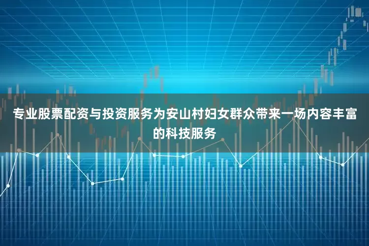 专业股票配资与投资服务为安山村妇女群众带来一场内容丰富的科技服务