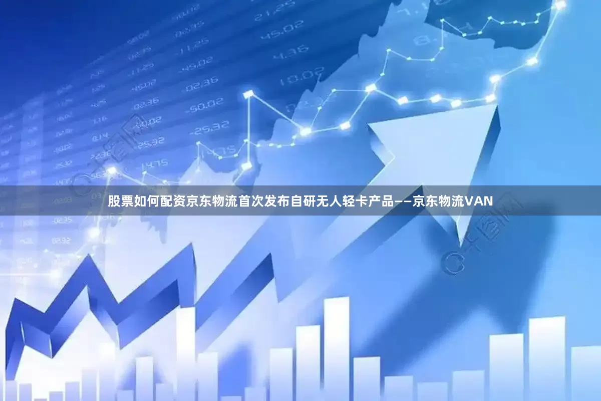 股票如何配资京东物流首次发布自研无人轻卡产品——京东物流VAN