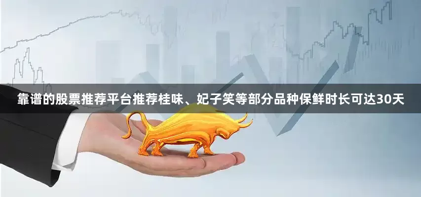 靠谱的股票推荐平台推荐桂味、妃子笑等部分品种保鲜时长可达30天