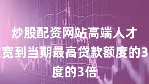 炒股配资网站高端人才放宽到当期最高贷款额度的3倍
