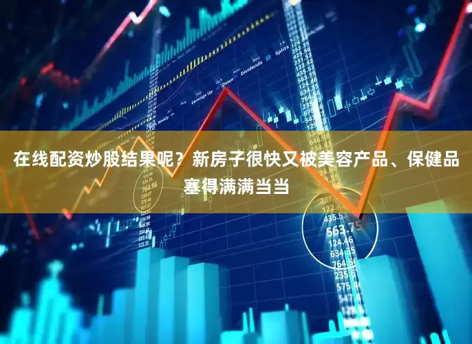 在线配资炒股结果呢？新房子很快又被美容产品、保健品塞得满满当当