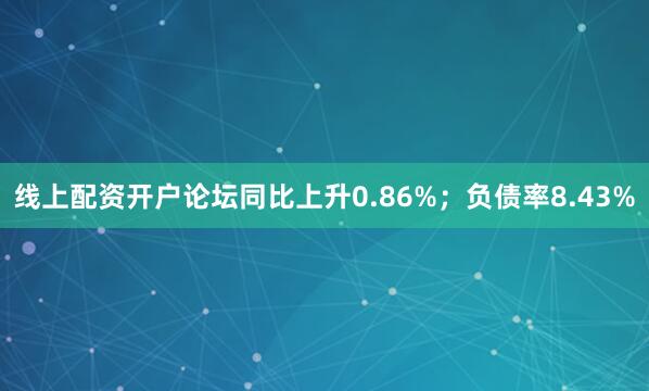 线上配资开户论坛同比上升0.86%；负债率8.43%