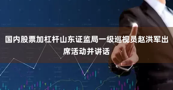 国内股票加杠杆山东证监局一级巡视员赵洪军出席活动并讲话