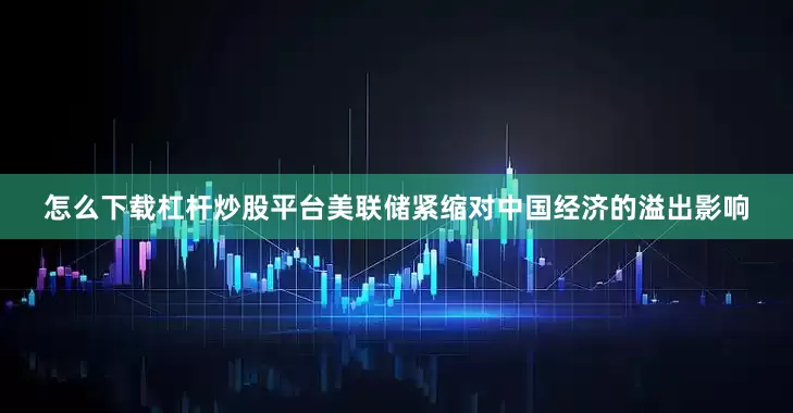 怎么下载杠杆炒股平台美联储紧缩对中国经济的溢出影响