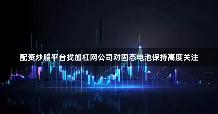 配资炒股平台找加杠网公司对固态电池保持高度关注