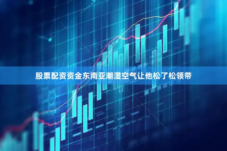 股票配资资金东南亚潮湿空气让他松了松领带