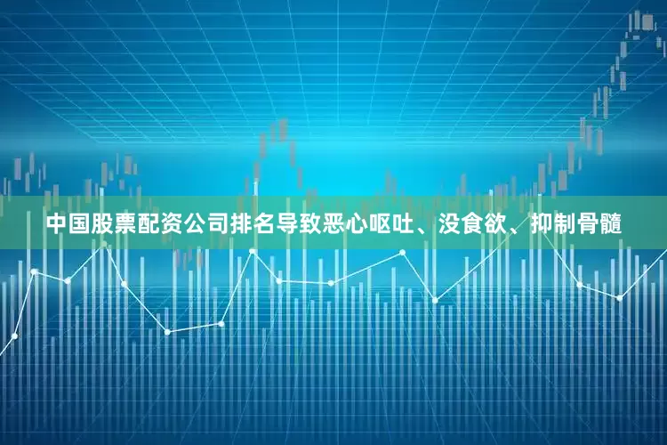 中国股票配资公司排名导致恶心呕吐、没食欲、抑制骨髓