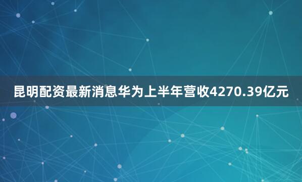 昆明配资最新消息华为上半年营收4270.39亿元