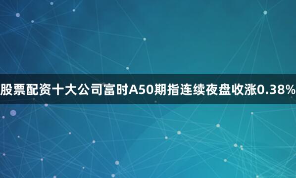 股票配资十大公司富时A50期指连续夜盘收涨0.38%