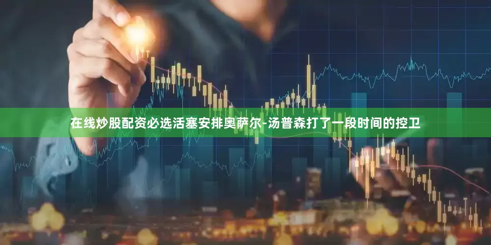 在线炒股配资必选活塞安排奥萨尔-汤普森打了一段时间的控卫